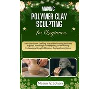 MAKING POLYMER CLAY SCULPTING FOR BEGINNERS: An All-Inclusive Crafting Manual for Shaping Intricate Figures, Blending Colors Expertly, and Creating Professional-Quality Miniature Designs From Home