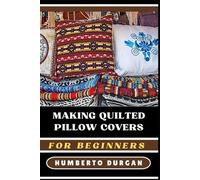 MAKING QUILTED PILLOW COVERS FOR BEGINNERS: Essential Techniques, Patterns, Creative Designs For Novice To Advanced Quilters, Easy Diy Home Décor Projects, Fabric Selection Tips, And Sewing Essentials