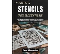 MAKING STENCILS FOR BEGINNERS: Step-By-Step Creative Guide To Design, Cut, And Personalize Unique Patterns, Stunning Artwork For Arts, Home Decor, Crafts, And DIY Projects With Ease