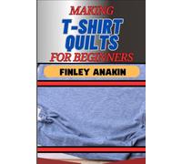 MAKING T-SHIRT QUILTS FOR BEGINNERS: Essential Tips, Easy Techniques, And Creative Ideas For Creating Custom Fabrics