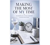 Making the Most of My Time: Accomplish More of What is Important on the Job and at Home
