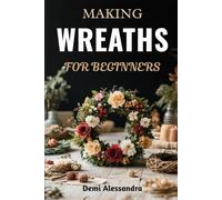MAKING WREATHS FOR BEGINNERS: A Step-By-Step Creative Guide To Crafting Beautiful Seasonal Arrangements, Decorative Florals, Festive Centerpieces, And ... For Home, Holidays, And Special Occasions