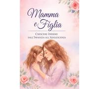Mamma & Figlia - Il viaggio dell’amore: Dall’infanzia all’adolescenza, una relazione che cresce con noi