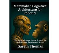 Mammalian Cognitive Architecture for Robotics: Modeling Advanced Neural Systems for Sophisticated Autonomous Agents (Robotics Engineering and Intelligence)