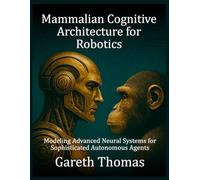 Mammalian Cognitive Architecture for Robotics: Modeling Advanced Neural Systems for Sophisticated Autonomous Agents (Robotics Engineering and Intelligence)