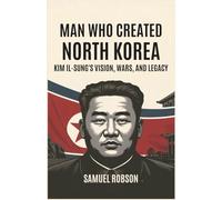 Man Who Created North Korea: Kim Il-sung's Vision, Wars, and Legacy: The Untold Story of Power, Revolution, and the Creation of a Pariah State