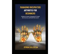 MANAGING RHEUMATOID ARTHRITIS FOR BEGINNERS: A Beginner's Guide to Managing RA Through Diet, Exercise, and Mindful Pain Control