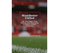 Manchester United: The Red Empire From Railway Yard Beginnings to Global Football Dominance
