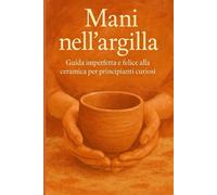 Mani nell’argilla: Guida imperfetta e felice alla ceramica per principianti curiosi