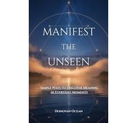 MANIFEST THE UNSEEN: Simple Ways to Discover Meaning in Everyday Moments