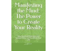 Manifesting the Mind: The Power to Create Your Reality: How Spiritual Practices and Science Unite to Transform Your Life