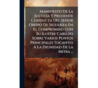 Manifiesto De La Justicia Y Prudente Conducta Del Señor Obispo De Siguenza En El Compromiso Con Su Ilustre Cabildo Sobre Varios Puntos Principales Tocantes A La Dignidad De La Mitra ...