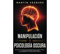 Manipulación y Psicología Oscura: Descubre las técnicas más poderosas del control mental y los 7 secretos de la persuasión para defenderte y utilizarlos en tu ventaja