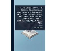 Man's Origin, Duty, and Destiny Considered, in Answer to the Questions - "What Am I?" "Whence Am I?" "Why Am I?" "Whither Am I Going?" "What Are My Wants?" "Who Will Give Me Aid?"