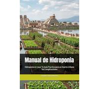Manual de Hidroponia: Hidroponia en Casa: Tu Guía Practica para un Huerto Urbano Sin Complicaciones