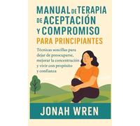 MANUAL DE TERAPIA DE ACEPTACIÓN Y COMPROMISO PARA PRINCIPIANTES: Técnicas sencillas para dejar de preocuparse, mejorar la concentración y vivir con propósito y confianza