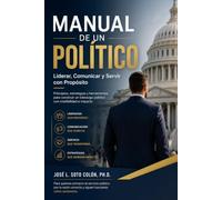 MANUAL DE UN POLÍTICO: Liderar, Comunicar y Servir con Propósito: Principios, estrategias y herramientas para construir un liderazgo público con credibilidad e impacto.