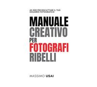 Manuale Creativo per Fotografi Ribelli: 40 Idee per Riscattare il Tuo Sguardo Fotografico