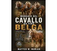 MANUALE DEL CAVALLO DA TIRO BELGA: La guida completa alla cura, all'addestramento, all'alimentazione, alla salute, all'allevamento, alla guida, alle ... a lungo termine del cavallo da tiro belga.