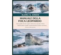 MANUALE DELLA FOCA LEOPARDO: Tutto quello che devi sapere sulla storia naturale e l'etica: habitat polare e prede, comportamento sociale e venatorio, ricerca e altro ancora
