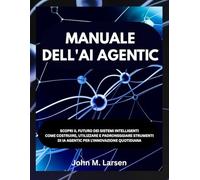 MANUALE DELL'AI AGENTIC: SCOPRI IL FUTURO DEI SISTEMI INTELLIGENTI COME COSTRUIRE, UTILIZZARE E PADRONEGGIARE STRUMENTI DI IA AGENTIC PER L'INNOVAZIONE QUOTIDIANA