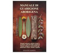Manuale di guarigione aborigena: Rimedi naturali, antichi rituali e pratiche culturali dalla saggezza tribale indigena australiana per bilanciare corpo, mente e spirito