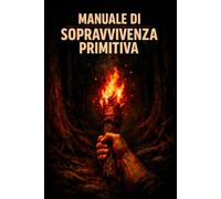 Manuale di Sopravvivenza Primitiva: Fuoco, acqua, riparo, cibo, medicina e orientamento: le conoscenze ancestrali dell'uomo