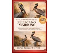 MANUALE PER PRINCIPIANTI DEL PELLICANO MARRONE: Una guida pratica al pellicano bruno: strategie di alimentazione, comportamento di volo, habitat, ... rischi per la salute e altro ancora