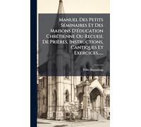 Manuel Des Petits SÃ(c)minaires Et Des Maisons D'Ã(c)ducation ChrÃ(c)tienne Ou Recueil De Prières, Instructions, Cantiques Et Exercices......