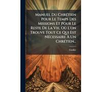 Manuel Du ChrÃ(c)tien Pour Le Temps Des Missions Et Pour Le Reste De La Vie, Où L'on Trouve Tout Ce Qui Est NÃ(c)cessaire À Un ChrÃ(c)tien...