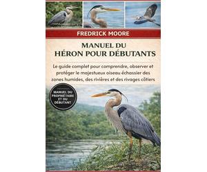 MANUEL DU HÉRON POUR DÉBUTANTS: Le guide complet pour comprendre, observer et protéger le majestueux oiseau échassier des zones humides, des rivières et des rivages côtiers