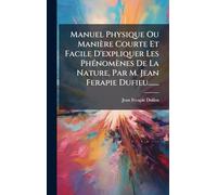 Manuel Physique Ou Manière Courte Et Facile D'expliquer Les PhÃ(c)nomènes De La Nature. Par M. Jean Ferapie Dufieu.......