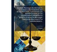 Manuel Pratique Du Notariat, Ou Formulaire RaisonnÃ(c) Des Actes NotariÃ(c)s, Contenant Les Modifications Et Les Changements Indroduits Jusqu'Ã Ce ... Par La LÃ(c)gislation Et La Jurisprudence...