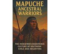 Mapuche Ancestral Warriors The Indigenous Resistance Culture of Southern Chile and Argentina: A Detailed Portrait of Mapuche History Spiritual ... Community Life and Modern Indigenous Activism