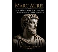 Marc Aurel: Die Selbstbetrachtungen und die Kunst, sich selbst zu führen