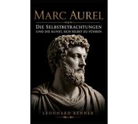 Marc Aurel: Die Selbstbetrachtungen und die Kunst, sich selbst zu führen