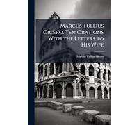 Marcus Tullius Cicero. Ten Orations With the Letters to His Wife