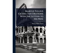 Marcus Tullius Cicero. Ten Orations With the Letters to His Wife