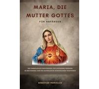 Maria, die Mutter Gottes für Anfänger: Die Unbefleckte Empfängnis, die Aufnahme Mariens in den Himmel und die katholische Marienlehre verstehen