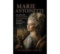Marie Antoinette: Das Leben der letzten Königin von Frankreich zwischen Legende und Wahrheit