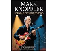 Mark Knopfler: Stringhe di storia e suono: La vita, la musica e l'eredità duratura del frontman dei Dire Straits che ha ridefinito il rock e oltre