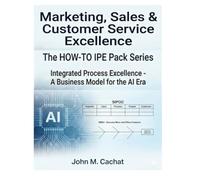 Marketing, Sales & Customer Service Excellence - THE HOW-TO IPE Pack Series: Integrated Process Excellence℠ for the AI Era