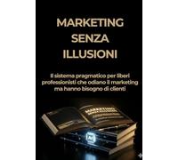 Marketing Senza Illusioni: Il sistema pragmatico per liberi professionisti che odiano il marketing ma hanno bisogno di clienti