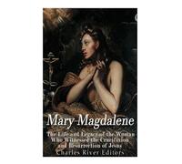 Mary Magdalene: The Life and Legacy of the Woman Who Witnessed the Crucifixion and Resurrection of Jesus