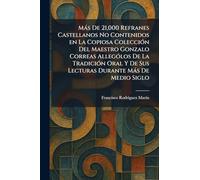 Más De 21,000 Refranes Castellanos No Contenidos en La Copiosa Colección Del Maestro Gonzalo Correas Allególos De La Tradición Oral Y De Sus Lecturas Durante Más De Medio Siglo