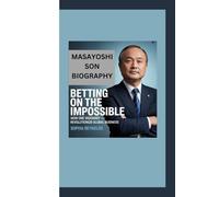 MASAYOSHI SON BIOGRAPHY: Betting on the Impossible - How One Visionary Revolutionized Global Business