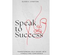 Master Consulting Success with Clear Communication and Confidence-Building Techniques: Speak to Success: Transforming Self-Doubt into Consulting Confidence