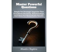 Master Powerful Questions: Simple Yet Strategic Inquiries That Transform Decisions, Relationships, And Ideas For Remarkable Results