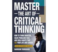 Master the Art of Critical Thinking: How To Think Smarter, Solve Problems Fast, and Build Habits That 10x Your Life and Career