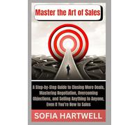 Master the Art of Sales: A Step-by-Step Guide to Closing More Deals, Mastering Negotiation, Overcoming Objections, and Selling Anything to Anyone, Even If You’re New to Sales